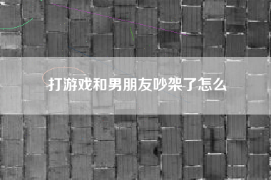 打游戏和男朋友吵架了怎么