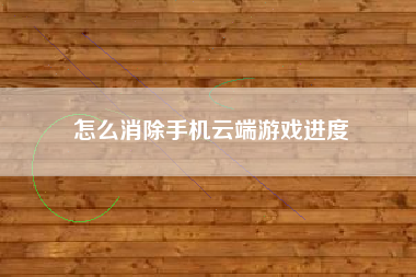 怎么消除手机云端游戏进度